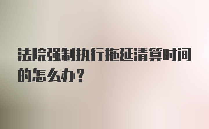 法院强制执行拖延清算时间的怎么办？