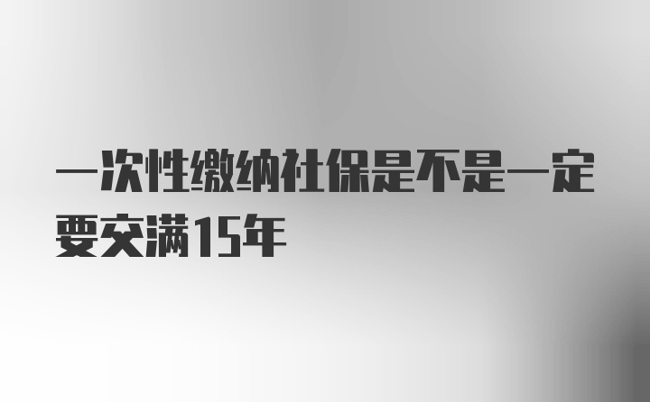 一次性缴纳社保是不是一定要交满15年