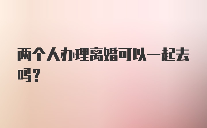 两个人办理离婚可以一起去吗？