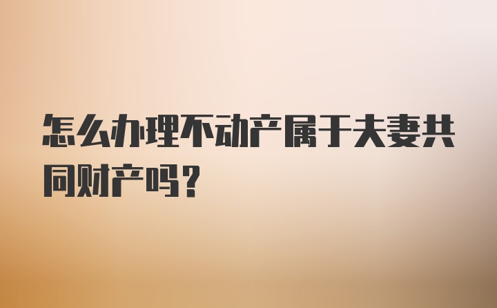 怎么办理不动产属于夫妻共同财产吗？