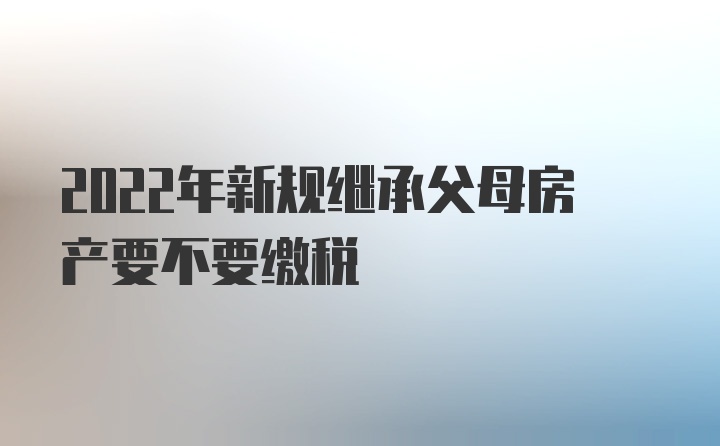 2022年新规继承父母房产要不要缴税