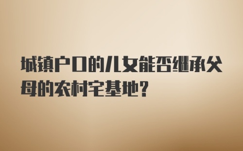 城镇户口的儿女能否继承父母的农村宅基地？