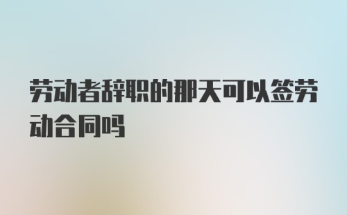 劳动者辞职的那天可以签劳动合同吗