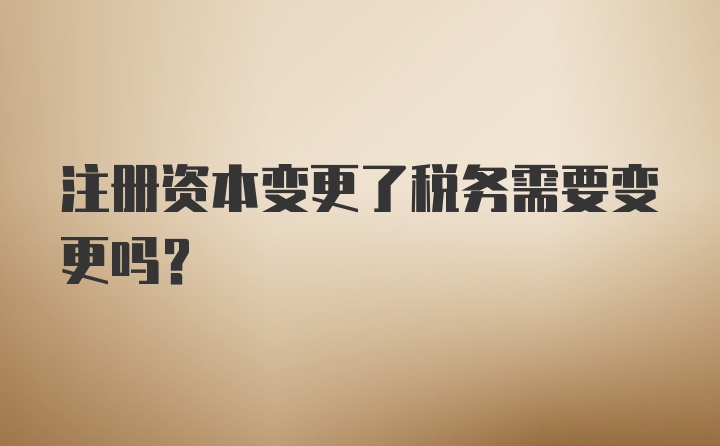 注册资本变更了税务需要变更吗？