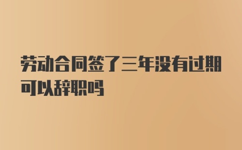 劳动合同签了三年没有过期可以辞职吗