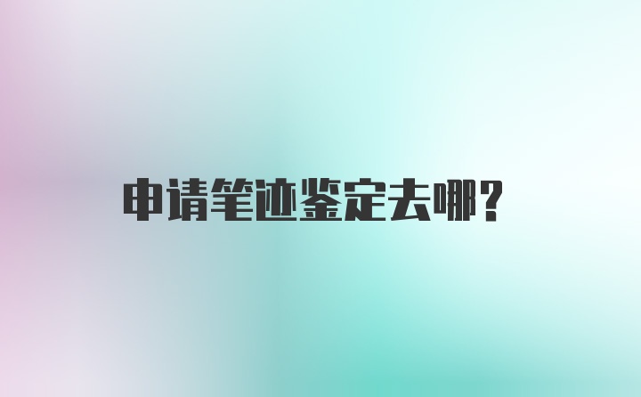 申请笔迹鉴定去哪？