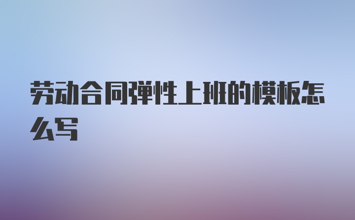 劳动合同弹性上班的模板怎么写