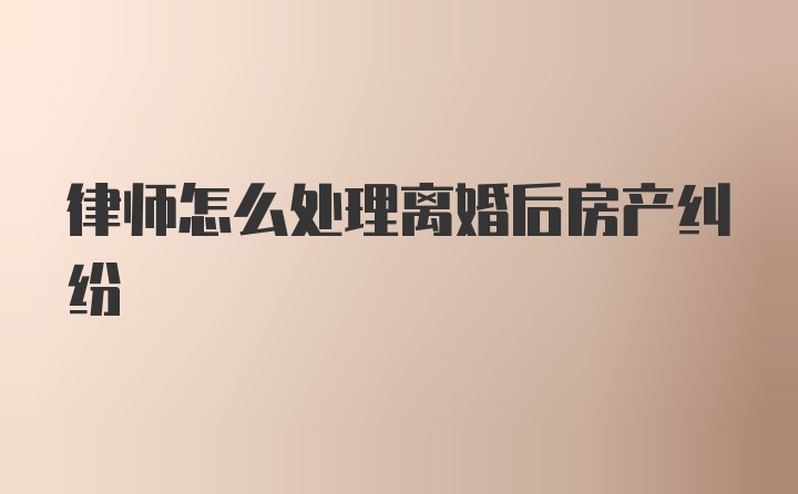 律师怎么处理离婚后房产纠纷