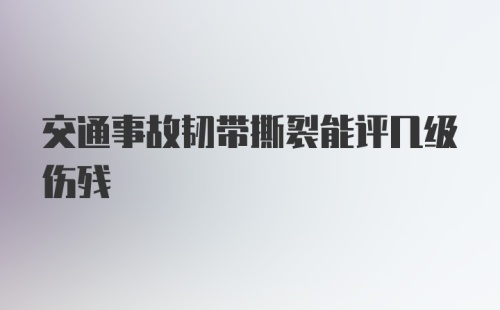 交通事故韧带撕裂能评几级伤残