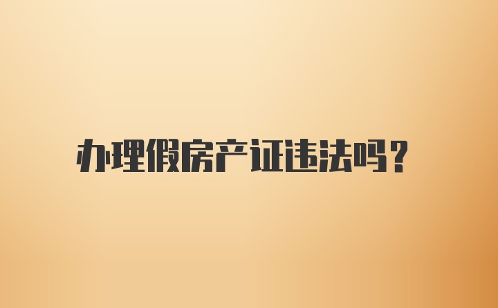 办理假房产证违法吗？