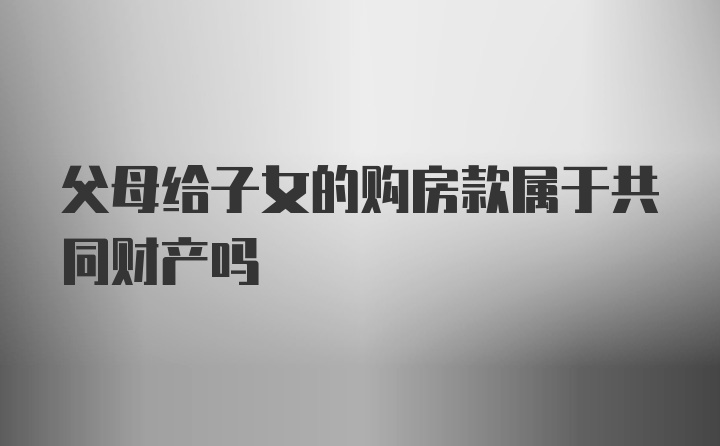 父母给子女的购房款属于共同财产吗