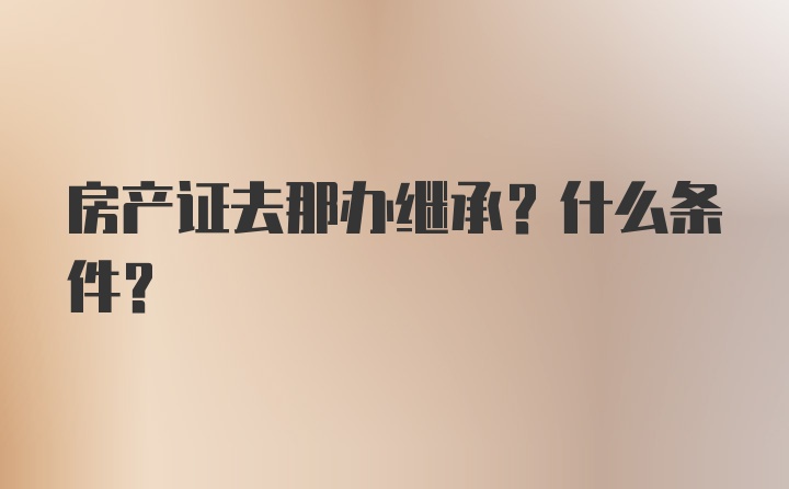 房产证去那办继承？什么条件？