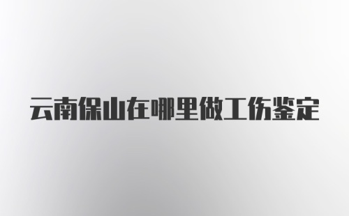 云南保山在哪里做工伤鉴定