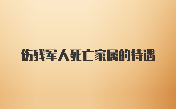 伤残军人死亡家属的待遇