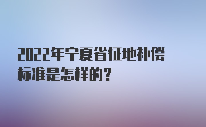 2022年宁夏省征地补偿标准是怎样的？