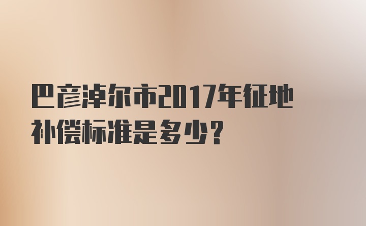 巴彦淖尔市2017年征地补偿标准是多少？