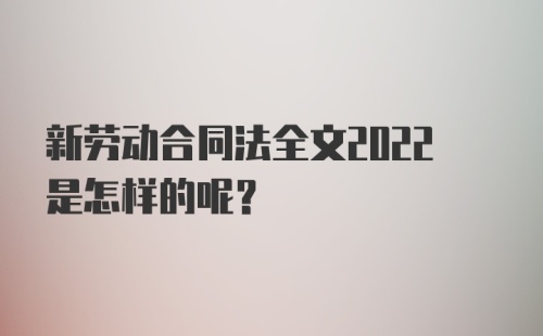 新劳动合同法全文2022是怎样的呢？