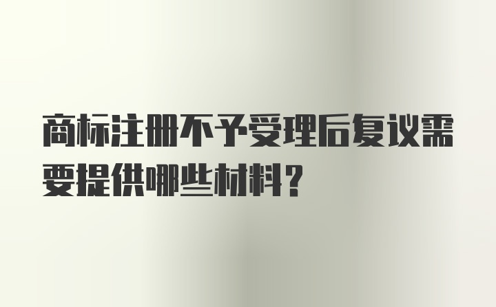 商标注册不予受理后复议需要提供哪些材料？