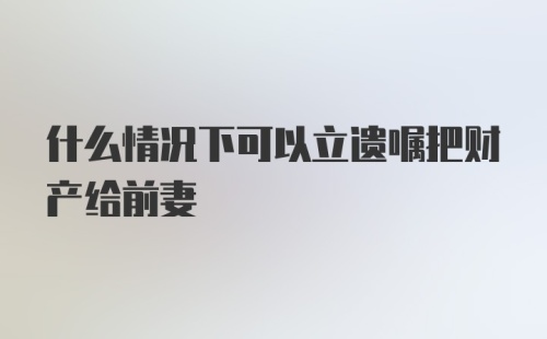 什么情况下可以立遗嘱把财产给前妻