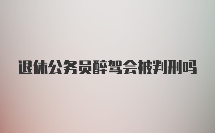 退休公务员醉驾会被判刑吗