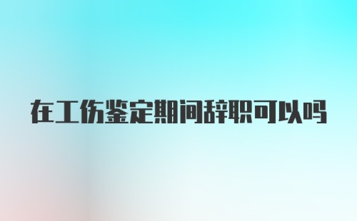 在工伤鉴定期间辞职可以吗