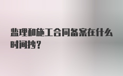 监理和施工合同备案在什么时间抄？