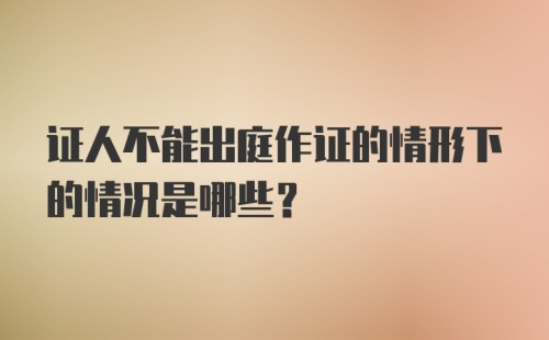 证人不能出庭作证的情形下的情况是哪些?