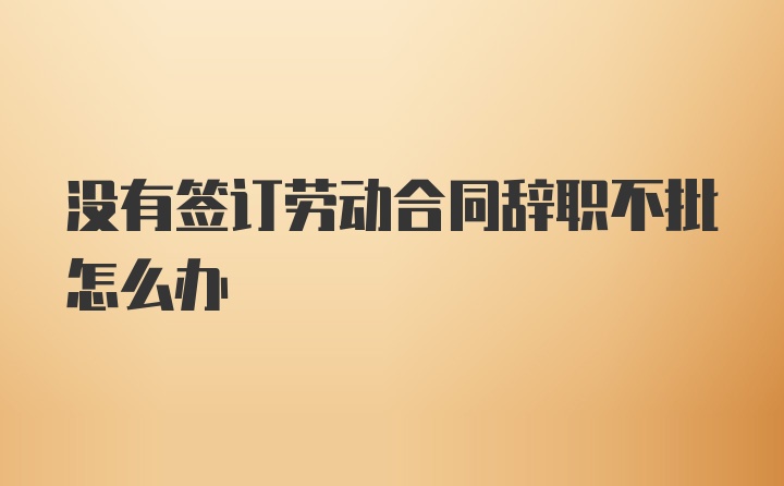 没有签订劳动合同辞职不批怎么办