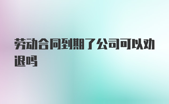 劳动合同到期了公司可以劝退吗