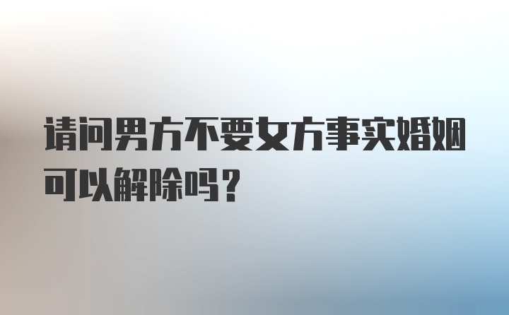 请问男方不要女方事实婚姻可以解除吗？