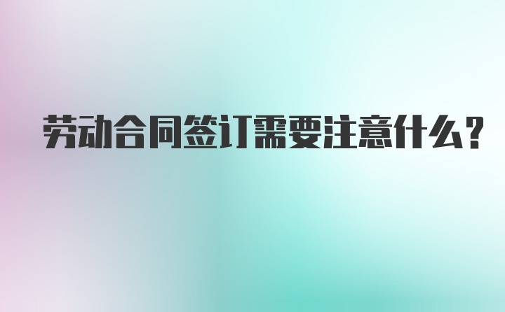 劳动合同签订需要注意什么？