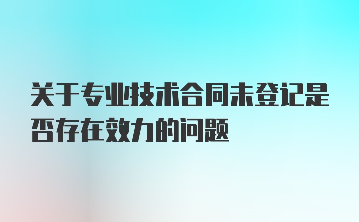 关于专业技术合同未登记是否存在效力的问题