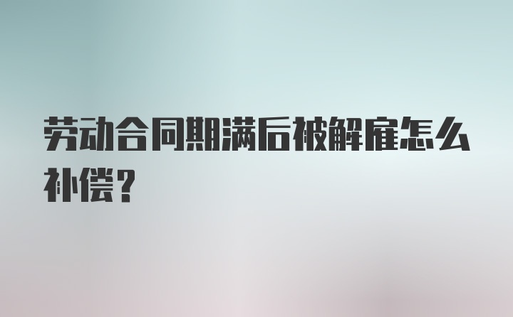 劳动合同期满后被解雇怎么补偿？