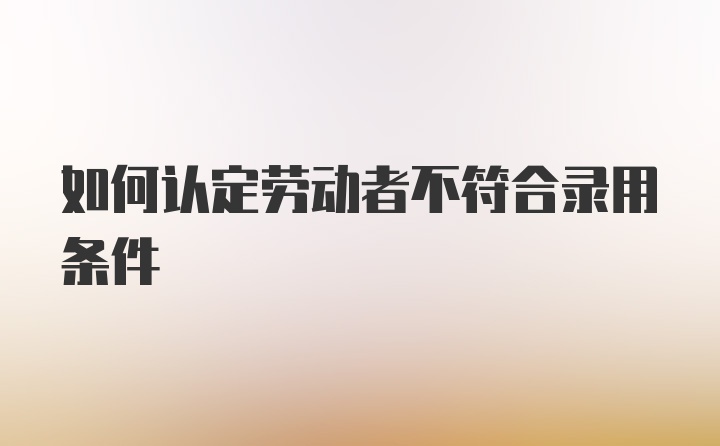 如何认定劳动者不符合录用条件