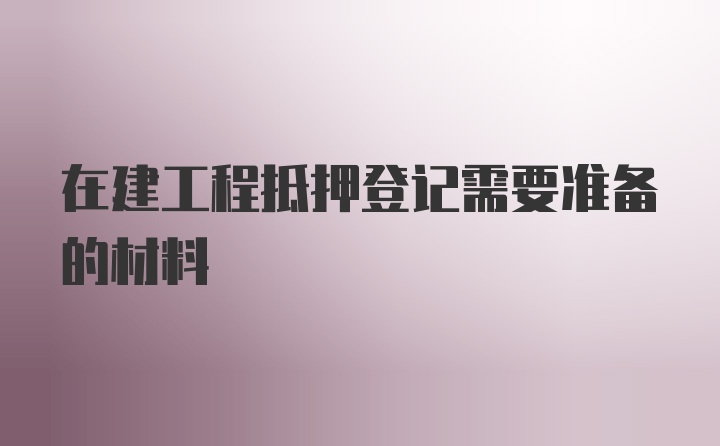 在建工程抵押登记需要准备的材料