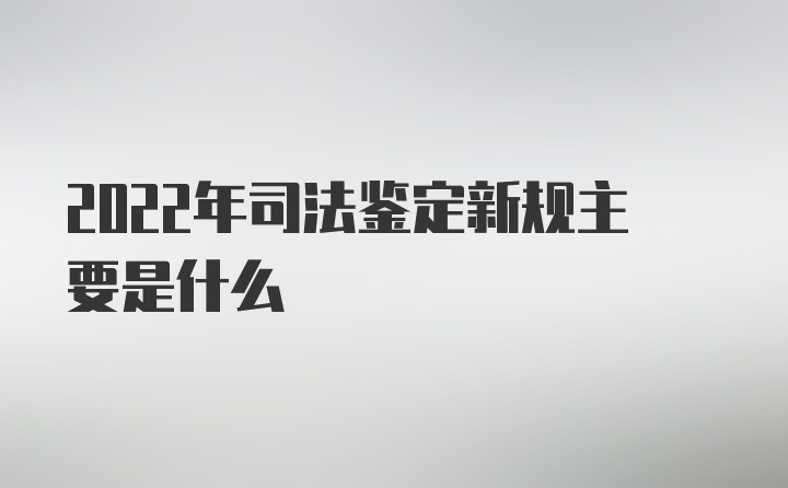 2022年司法鉴定新规主要是什么