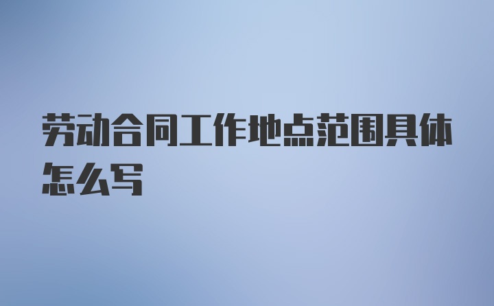 劳动合同工作地点范围具体怎么写