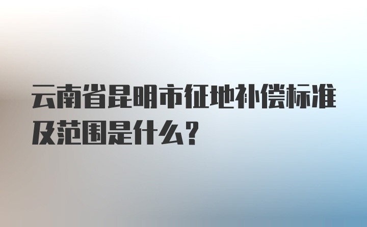 云南省昆明市征地补偿标准及范围是什么？