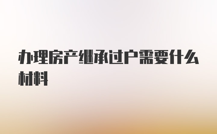 办理房产继承过户需要什么材料