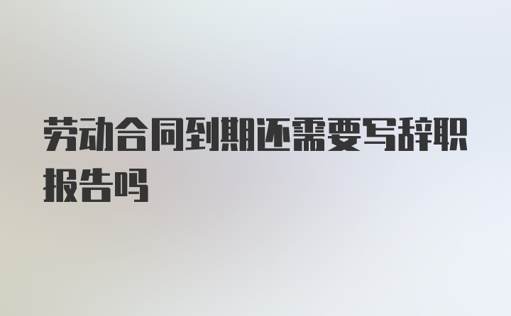 劳动合同到期还需要写辞职报告吗