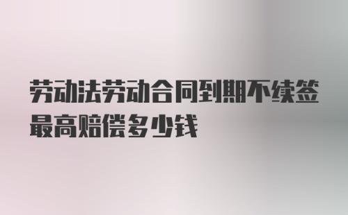 劳动法劳动合同到期不续签最高赔偿多少钱