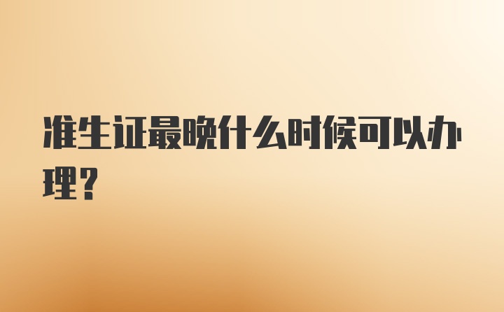 准生证最晚什么时候可以办理？