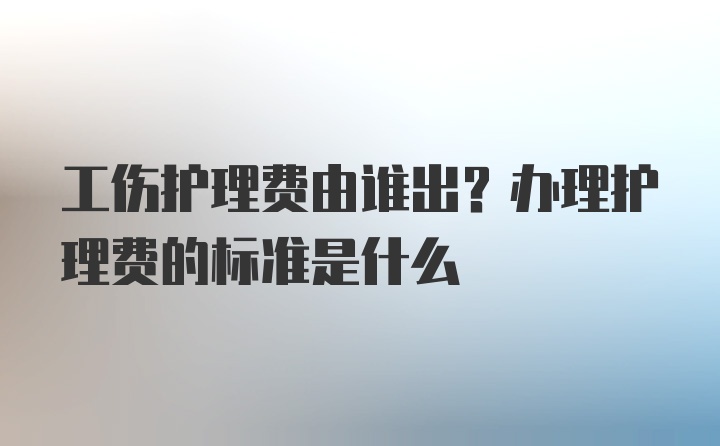 工伤护理费由谁出？办理护理费的标准是什么