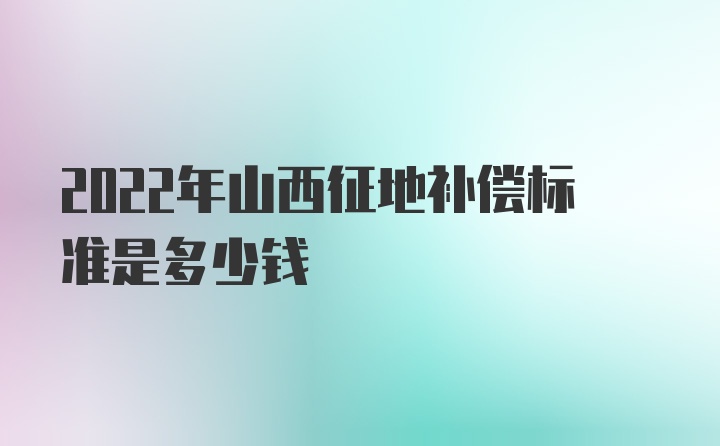 2022年山西征地补偿标准是多少钱