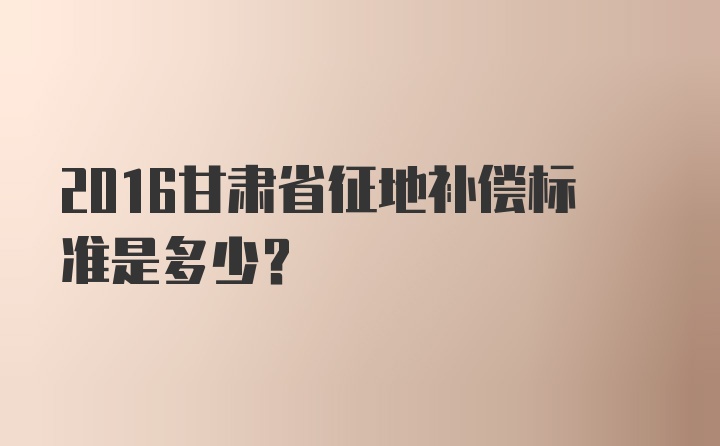 2016甘肃省征地补偿标准是多少？