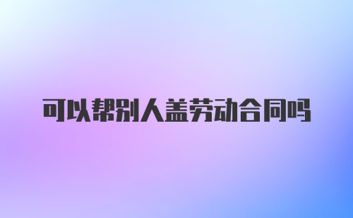 可以帮别人盖劳动合同吗