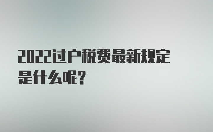 2022过户税费最新规定是什么呢？