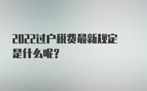 2022过户税费最新规定是什么呢？