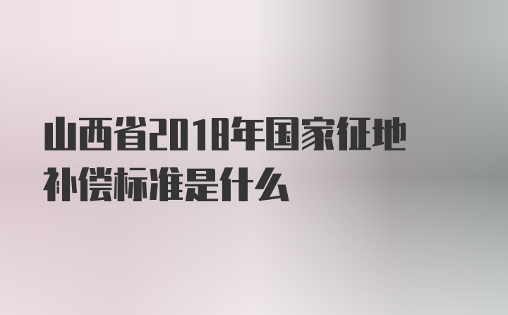 山西省2018年国家征地补偿标准是什么