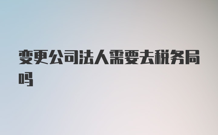 变更公司法人需要去税务局吗